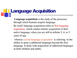 LanguageAcquisition
Language acquisition is the study of the processes
through which humans acquire language.
By itself, language acquisition refers to first language
acquisition, which studies infants' acquisition of their
native language, when you are still in infinite 3, 4, or 5
years of age.
whereas second language acquisition is referring to the
ability to quire a additional language beyond the first
language. It deals with acquisition of additional languages
in both children and adults.
 