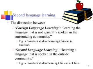 Second language learning
3
The distinction between
‘Foreign Language Learning’: “learning the
language that is not generally spoken in the
surrounding community.”
E.g. a Pakistani student learning Chinese in
Pakistan.
‘Second Language Learning’: “learning a
language that is spoken in the outside
community.”
E.g. a Pakistani student leaning Chinese in China
 