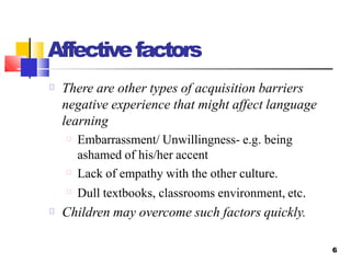 Affectivefactors
6
There are other types of acquisition barriers
negative experience that might affect language
learning
Embarrassment/ Unwillingness- e.g. being
ashamed of his/her accent
Lack of empathy with the other culture.
Dull textbooks, classrooms environment, etc.
Children may overcome such factors quickly.
 