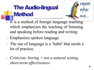 TheAudio-lingual
Method
9
It is a method of foreign language teaching
which emphasizes the teaching of listening
and speaking before reading and writing
Emphasizes spoken language
The use of language is a ‘habit’ that needs a
lot of practice.
Criticism: boring + not a natural setting,
short-term effectiveness
 