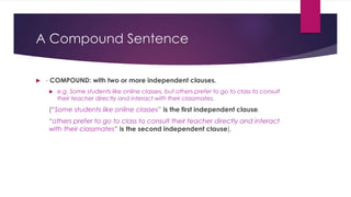 A Compound Sentence
 - COMPOUND: with two or more independent clauses.
 e.g. Some students like online classes, but others prefer to go to class to consult
their teacher directly and interact with their classmates.
(“Some students like online classes” is the first independent clause,
“others prefer to go to class to consult their teacher directly and interact
with their classmates” is the second independent clause).
 
