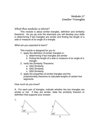 Module 17
Similar Triangles
What this module is about?
This module is about similar triangles, definition and similarity
theorems. As you go over the exercises you will develop your skills
in determining if two triangles are similar and finding the length of a
side or measure of an angle of a triangle.
What are you expected to learn?
This module is designed for you to:
1. apply the definition of similar triangles in:
a. determining if two triangles are similar
b. finding the length of a side or measure of an angle of a
triangle
2. verify the Similarity Theorems:
a. AAA Similarity
b. SAS Similarity
c. SSS Similarity
3. apply the properties of similar triangles and the
proportionality theorems to calculate lengths of certain line
segments.
How much do you know?
A. For each pair of triangles, indicate whether the two triangles are
similar or not. If they are similar, state the similarity theorem or
definition that supports your answer.
1.
2
450
3
4
450
6
 