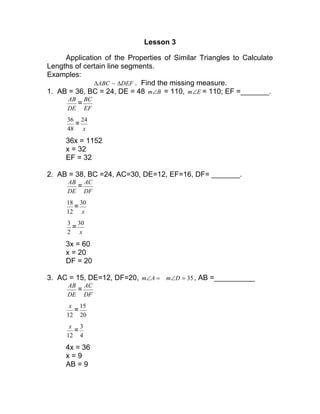 Lesson 3
Application of the Properties of Similar Triangles to Calculate
Lengths of certain line segments.
Examples:
DEFABC ∆∆ ~ . Find the missing measure.
1. AB = 36, BC = 24, DE = 48 Bm∠ = 110, Em∠ = 110; EF =_______.
DE
AB
=
EF
BC
48
36
=
x
24
36x = 1152
x = 32
EF = 32
2. AB = 38, BC =24, AC=30, DE=12, EF=16, DF= _______.
DE
AB
=
DF
AC
12
18
=
x
30
2
3
=
x
30
3x = 60
x = 20
DF = 20
3. AC = 15, DE=12, DF=20, =∠Am 35=∠Dm , AB =__________
DE
AB
=
DF
AC
12
x
=
20
15
12
x
=
4
3
4x = 36
x = 9
AB = 9
 