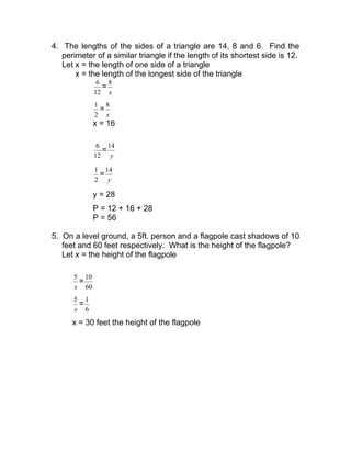 4. The lengths of the sides of a triangle are 14, 8 and 6. Find the
perimeter of a similar triangle if the length of its shortest side is 12.
Let x = the length of one side of a triangle
x = the length of the longest side of the triangle
12
6
=
x
8
2
1
=
x
8
x = 16
12
6
=
y
14
2
1
=
y
14
y = 28
P = 12 + 16 + 28
P = 56
5. On a level ground, a 5ft. person and a flagpole cast shadows of 10
feet and 60 feet respectively. What is the height of the flagpole?
Let x = the height of the flagpole
x
5
=
60
10
x
5
=
6
1
x = 30 feet the height of the flagpole
 