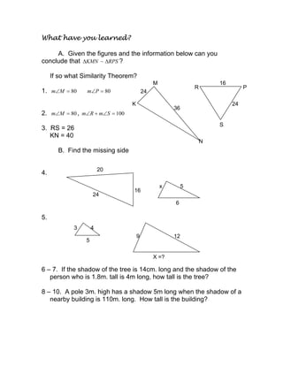 What have you learned?
A. Given the figures and the information below can you
conclude that RPSKMN ∆∆ ~ ?
If so what Similarity Theorem?
1. 80=∠Mm 80=∠Pm
2. 80=∠Mm , 100=∠+∠ SmRm
3. RS = 26
KN = 40
B. Find the missing side
4.
5.
6 – 7. If the shadow of the tree is 14cm. long and the shadow of the
person who is 1.8m. tall is 4m long, how tall is the tree?
8 – 10. A pole 3m. high has a shadow 5m long when the shadow of a
nearby building is 110m. long. How tall is the building?
K
24
M
36
N
R
16
P
24
S
24
x 5
6
16
20
3 4
5
9 12
X =?
 