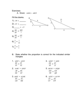 Exercises:
A. Given: MOL∆ ∼ REY∆
Fill the blanks.
1) M∠ ≅ ______
2) O∠ ≅ ______
3) _____ ≅ Y∠
4)
RY
ML
=
?
MO
5)
RY
ML
=
?
LO
6)
3
2
=
15
?
7)
6
4
=
?
2
B. State whether the proportion is correct for the indicated similar
triangles
1. RST∆ ∼ XYZ∆ 4. DEF∆ ~ HIS∆
XY
RS
=
YZ
ST
HI
DE
=
IJ
EF
2. ABC∆ ~ DEF∆ 5. KLM∆ ~ PQR∆
DE
AB
=
EF
BC
PR
KM
=
QR
LM
3. RST∆ ~ LMK∆ 6. XYZ∆ ~ UVW∆
LM
RT
=
MK
ST
UV
XY
=
UW
XZ
L O
M
2
4
5
Y
R
E
3
6
2
15
 