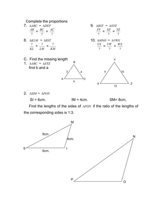 Complete the proportions
7. ABC∆ ~ DEF∆ 9. RST∆ ~ XYZ∆
?
AB
=
?
BC
=
?
AC
?
XY
=
?
XZ
=
?
YZ
8. KLM∆ ~ RST∆ 10. MNO∆ ~ VWX∆
KL
?
=
LM
?
=
KM
?
?
VX
=
?
VW
=
?
WX
C. Find the missing length
1. ABC∆ ~ XYZ∆
find b and a
2. SIM∆ ~ PON∆
SI = 6cm. IM = 4cm. SM= 8cm,
Find the lengths of the sides of PON∆ if the ratio of the lengths of
the corresponding sides is 1:3.
A
B
C
3 a
b
X Z
Y
5 10
15
S
6cm.
I
4cm.
M
8cm
P
O
N
 