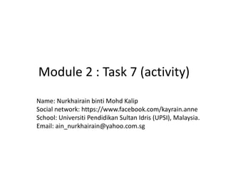 Module 2 : Task 7 (activity)
Name: Nurkhairain binti Mohd Kalip
Social network: https://www.facebook.com/kayrain.anne
School: Universiti Pendidikan Sultan Idris (UPSI), Malaysia.
Email: ain_nurkhairain@yahoo.com.sg
 
