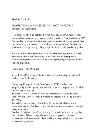 Module 2 - SLP
PROMOTION MANAGEMENT & SWOT ANALYSIS
Successful Messaging
It is important to understand what you are selling before you
can craft messages to target specific markets. The marketing "P"
for product defines the features and benefits of the product that
explains why a customer should buy your product. Product (or
service) strategy is a guiding step in the overall marketing plan.
Your product line presentation to senior management will take
place via video conferencing. You will need to prepare a
PowerPoint presentation and an accompanying script in Word
for the meeting.
Launching your Product
Your PowerPoint presentation and accompanying script will
include the following:
Company Competition—Develop a SWOT analysis to
graphically depict your company’s current competition. Explain
the SWOT in words.
Segmentation—Consider who is interested in your product.
Identify the type of customer groups interested in the product
and why.
Targeting Customers—Based on the product offering and
customer segments, describe what customers segments you will
serve and why.
Product Positioning—Determine your positioning strategy for
the product. What image do you want to project to your
customers and prospects? How will you appeal to your selected
customer segments?
 