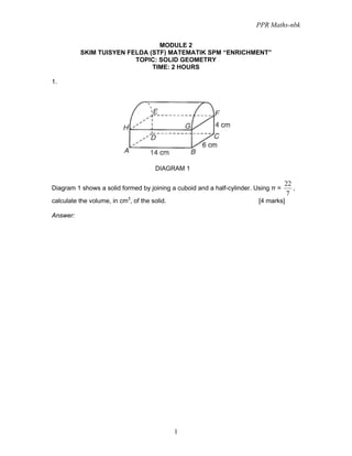 PPR Maths-nbk

                                MODULE 2
          SKIM TUISYEN FELDA (STF) MATEMATIK SPM “ENRICHMENT”
                         TOPIC: SOLID GEOMETRY
                              TIME: 2 HOURS

1.




                                      DIAGRAM 1

                                                                                    22
Diagram 1 shows a solid formed by joining a cuboid and a half-cylinder. Using π =      ,
                                                                                    7
calculate the volume, in cm3, of the solid.                              [4 marks]

Answer:




                                              1
 