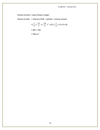 Aziraghazali – solid geometry




Volume of prism = area of base x height

Volume of solid = Volume of half – cylinder + volume of prism

                     1 22     14 2         1
                =[     x   x(    ) x 6] + [ x 14 x 8 x 6]
                     2   7     2           2

                = 462 + 336

                = 798 cm2




                                          10
 