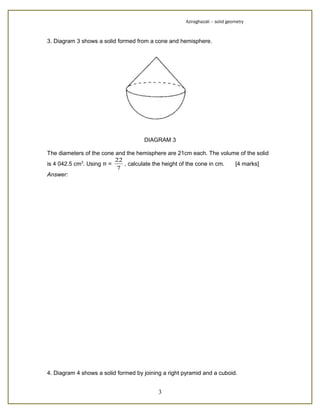 Aziraghazali – solid geometry



3. Diagram 3 shows a solid formed from a cone and hemisphere.




                                     DIAGRAM 3

The diameters of the cone and the hemisphere are 21cm each. The volume of the solid
                          22
is 4 042.5 cm3. Using π =    , calculate the height of the cone in cm. [4 marks]
                          7
Answer:




4. Diagram 4 shows a solid formed by joining a right pyramid and a cuboid.


                                           3
 