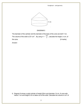Aziraghazali – solid geometry




                                       DIAGRAM 5

The diameter of the cylinder and the diameter of the base of the cone are both 7 cm.
                                                    22
The volume of the solid is 231 cm3 . By using π =      , calculate the height, in cm, of
                                                     7
the cone.                                                                  [4 marks]

Answer:




6. Diagram 6 shows a solid cylinder of height 20cm and diameter 14 cm. A cone with
   radius 7 cm and height 9 cm is taken out of the solid. Calculate the volume in cm3 of


                                            5
 