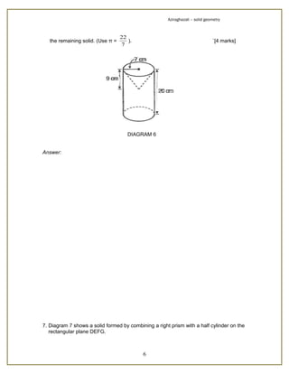 Aziraghazali – solid geometry



                                   22
   the remaining solid. (Use π =      ).                                      `[4 marks]
                                   7




                                      DIAGRAM 6


Answer:




7. Diagram 7 shows a solid formed by combining a right prism with a half cylinder on the
   rectangular plane DEFG.



                                           6
 