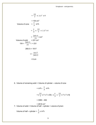 Aziraghazali – solid geometry




                          22
                      =      x 3.5 2 x 4
                          7

                      = 154 cm3
                        1
   Volume of cone     =    πr2h
                        3

                          1   22
                      =     x    x 3.5 2 x t
                          3   7

                        269.5
                      =        t cm3
                          21
  Volume of solid     = 231 cm3
             269.5
      154 +        t = 231
               21

              269.5 t = 1617

                          1617
                     t=
                          269.5

                      = 6 cm




6. Volume of remaining solid = Volume of cylinder – volume of cone

                                          1
                               = πr2h -     πr2h
                                          3

                                    22                   1   22
                               =[      x 7 x 7 x 20] – [   x    x 7 x 7 x 9]
                                    7                    3   7

                               = 3080 – 462

                            = 2618 cm3
7. Volume of solid = Volume of half – cylinder + volume of prism

                                 1
   Volume of half – cylinder =     x πr2h
                                 2


                                              9
 