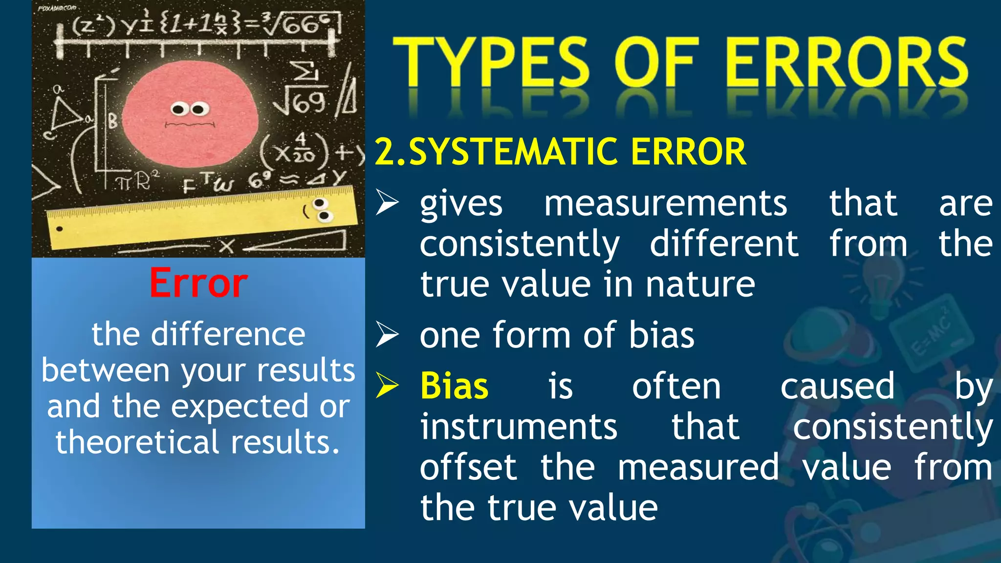 Error
the difference
between your results
and the expected or
theoretical results.
2.SYSTEMATIC ERROR
 gives measurements that are
consistently different from the
true value in nature
 one form of bias
 Bias is often caused by
instruments that consistently
offset the measured value from
the true value
 