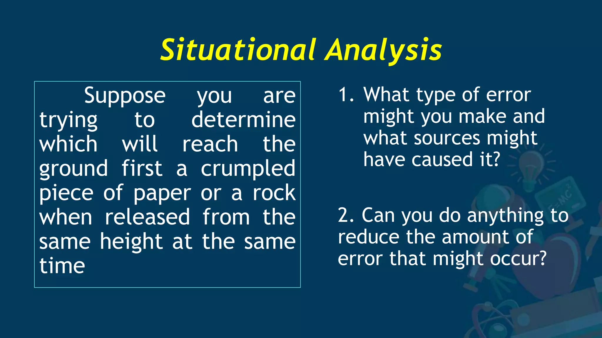 Situational Analysis
Suppose you are
trying to determine
which will reach the
ground first a crumpled
piece of paper or a rock
when released from the
same height at the same
time
1. What type of error
might you make and
what sources might
have caused it?
2. Can you do anything to
reduce the amount of
error that might occur?
 