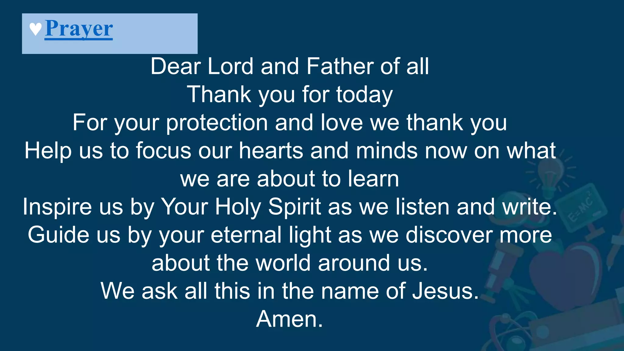 Prayer
Dear Lord and Father of all
Thank you for today
For your protection and love we thank you
Help us to focus our hearts and minds now on what
we are about to learn
Inspire us by Your Holy Spirit as we listen and write.
Guide us by your eternal light as we discover more
about the world around us.
We ask all this in the name of Jesus.
Amen.
 