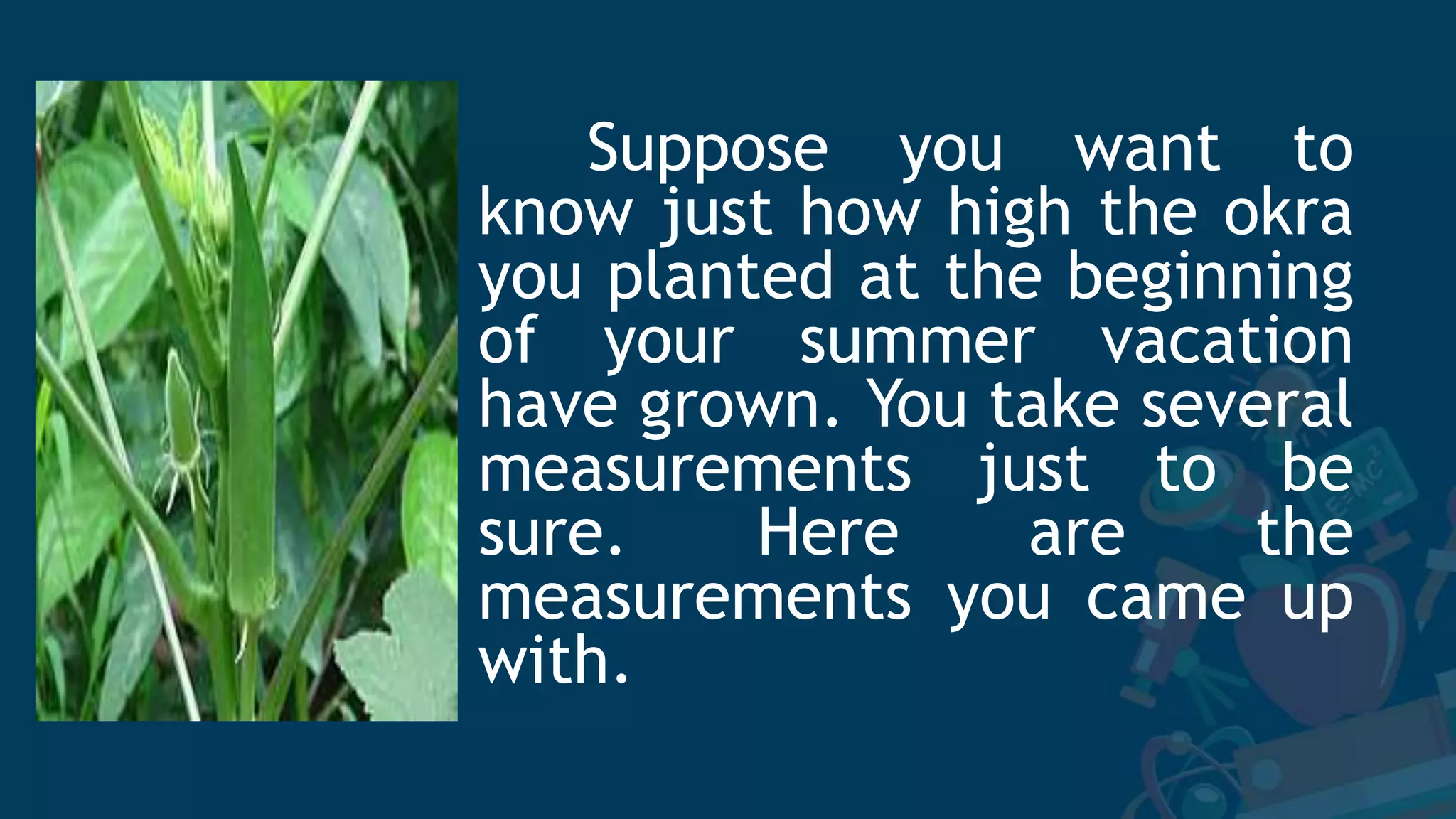 Suppose you want to
know just how high the okra
you planted at the beginning
of your summer vacation
have grown. You take several
measurements just to be
sure. Here are the
measurements you came up
with.
 