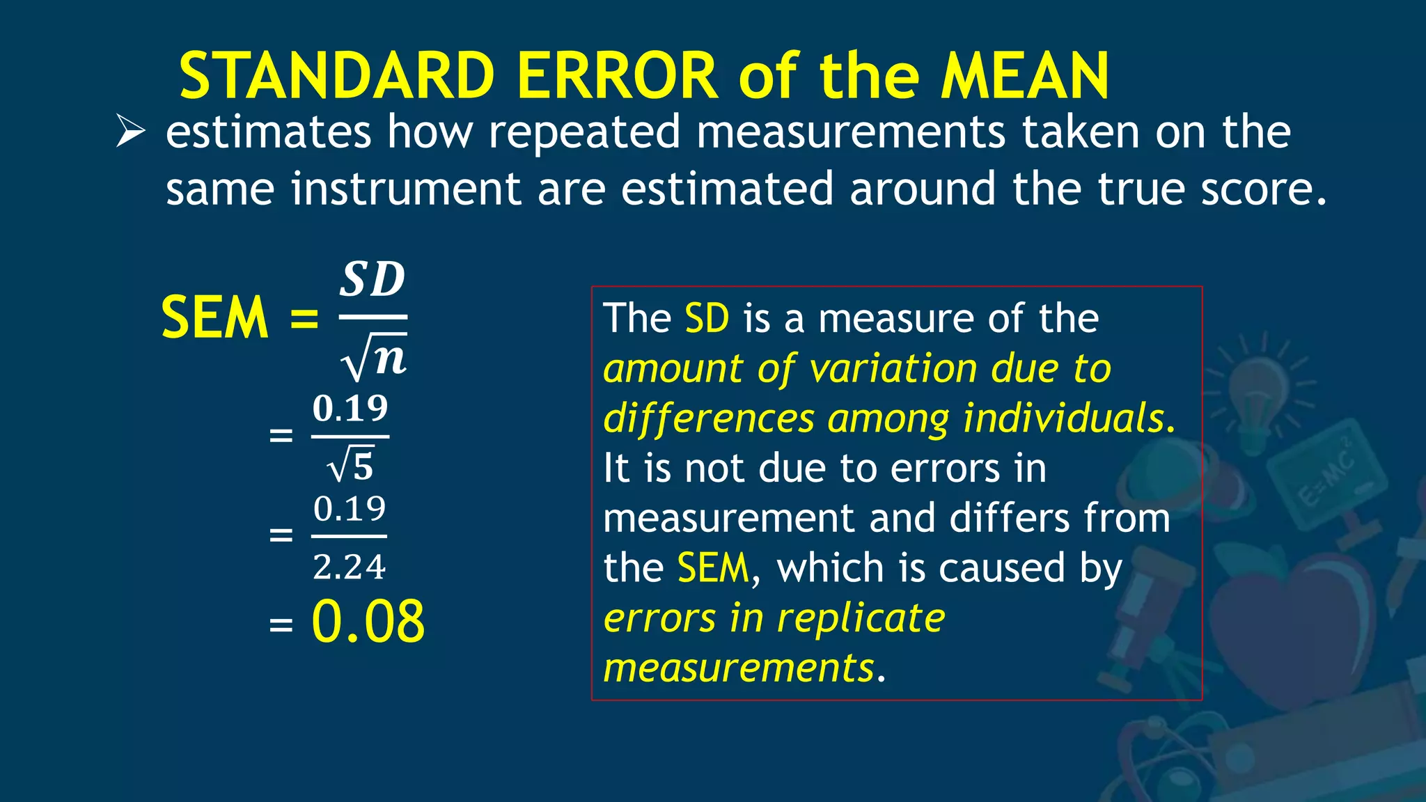 STANDARD ERROR of the MEAN
SEM =
𝑺𝑫
𝒏
=
𝟎.𝟏𝟗
𝟓
=
0.19
2.24
= 0.08
 estimates how repeated measurements taken on the
same instrument are estimated around the true score.
The SD is a measure of the
amount of variation due to
differences among individuals.
It is not due to errors in
measurement and differs from
the SEM, which is caused by
errors in replicate
measurements.
 