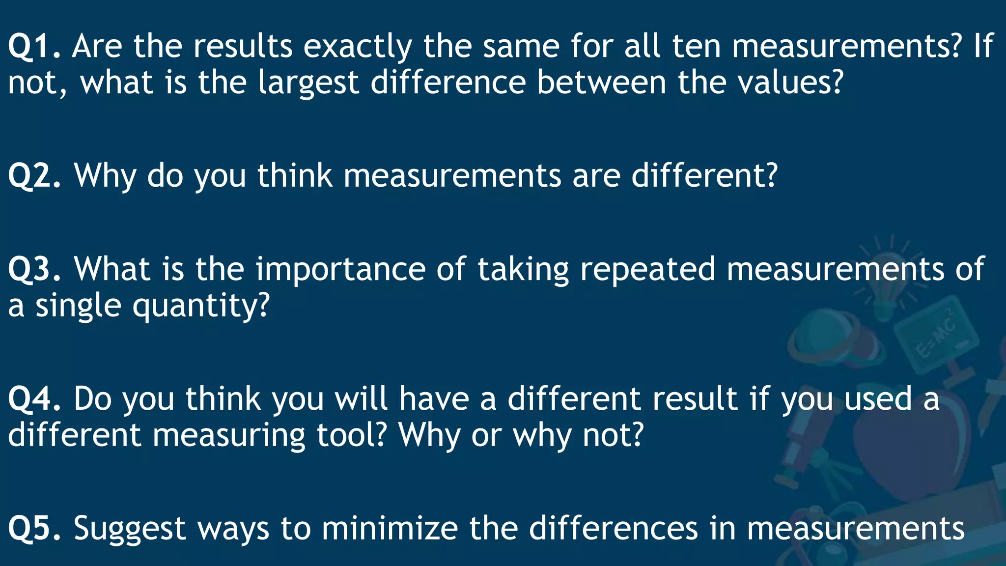 Q1. Are the results exactly the same for all ten measurements? If
not, what is the largest difference between the values?
Q2. Why do you think measurements are different?
Q3. What is the importance of taking repeated measurements of
a single quantity?
Q4. Do you think you will have a different result if you used a
different measuring tool? Why or why not?
Q5. Suggest ways to minimize the differences in measurements
 