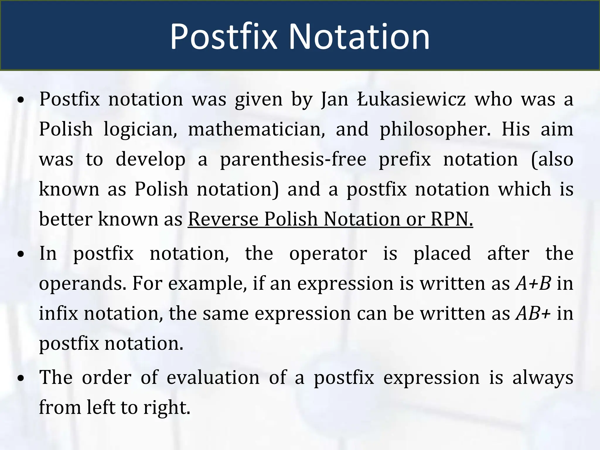 Postfix Notation
• Postfix notation was given by Jan Łukasiewicz who was a
Polish logician, mathematician, and philosopher. His aim
was to develop a parenthesis-free prefix notation (also
known as Polish notation) and a postfix notation which is
better known as Reverse Polish Notation or RPN.
• In postfix notation, the operator is placed after the
operands. For example, if an expression is written as A+B in
infix notation, the same expression can be written as AB+ in
postfix notation.
• The order of evaluation of a postfix expression is always
from left to right.
 
