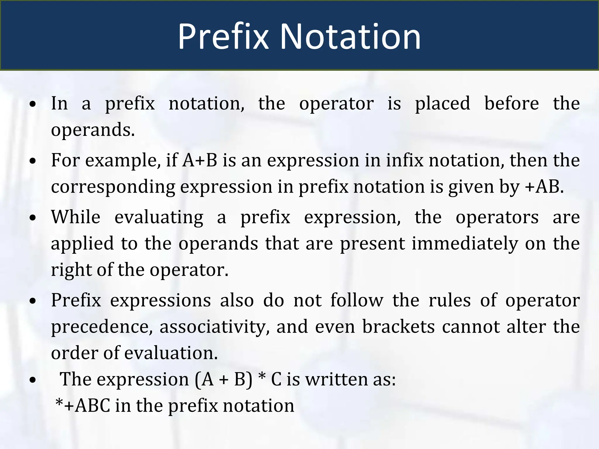 Prefix Notation
• In a prefix notation, the operator is placed before the
operands.
• For example, if A+B is an expression in infix notation, then the
corresponding expression in prefix notation is given by +AB.
• While evaluating a prefix expression, the operators are
applied to the operands that are present immediately on the
right of the operator.
• Prefix expressions also do not follow the rules of operator
precedence, associativity, and even brackets cannot alter the
order of evaluation.
• The expression (A + B) * C is written as:
*+ABC in the prefix notation
 