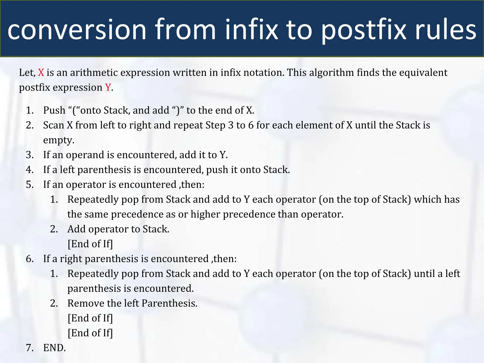conversion from infix to postfix rules
Let, X is an arithmetic expression written in infix notation. This algorithm finds the equivalent
postfix expression Y.
1. Push “(“onto Stack, and add “)” to the end of X.
2. Scan X from left to right and repeat Step 3 to 6 for each element of X until the Stack is
empty.
3. If an operand is encountered, add it to Y.
4. If a left parenthesis is encountered, push it onto Stack.
5. If an operator is encountered ,then:
1. Repeatedly pop from Stack and add to Y each operator (on the top of Stack) which has
the same precedence as or higher precedence than operator.
2. Add operator to Stack.
[End of If]
6. If a right parenthesis is encountered ,then:
1. Repeatedly pop from Stack and add to Y each operator (on the top of Stack) until a left
parenthesis is encountered.
2. Remove the left Parenthesis.
[End of If]
[End of If]
7. END.
 