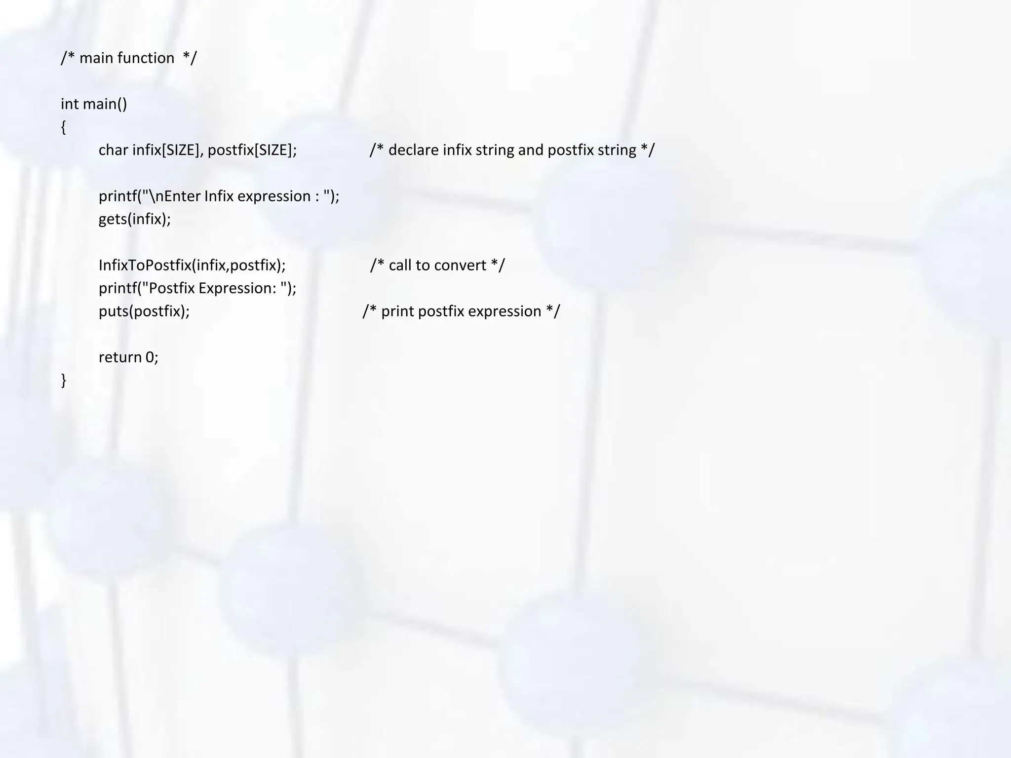 /* main function */
int main()
{
char infix[SIZE], postfix[SIZE]; /* declare infix string and postfix string */
printf("nEnter Infix expression : ");
gets(infix);
InfixToPostfix(infix,postfix); /* call to convert */
printf("Postfix Expression: ");
puts(postfix); /* print postfix expression */
return 0;
}
 