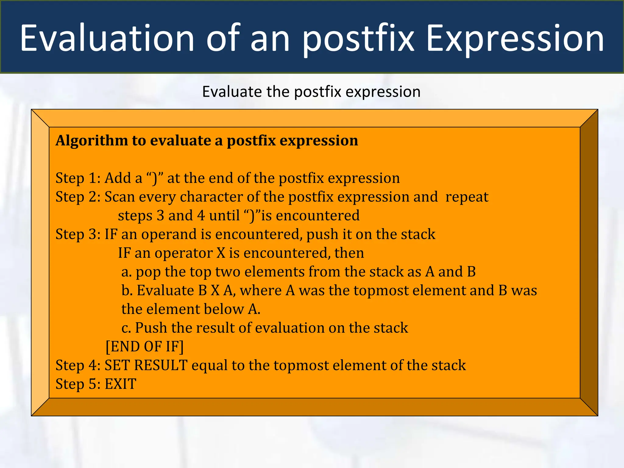 Evaluation of an postfix Expression
Evaluate the postfix expression
Algorithm to evaluate a postfix expression
Step 1: Add a “)” at the end of the postfix expression
Step 2: Scan every character of the postfix expression and repeat
steps 3 and 4 until “)”is encountered
Step 3: IF an operand is encountered, push it on the stack
IF an operator X is encountered, then
a. pop the top two elements from the stack as A and B
b. Evaluate B X A, where A was the topmost element and B was
the element below A.
c. Push the result of evaluation on the stack
[END OF IF]
Step 4: SET RESULT equal to the topmost element of the stack
Step 5: EXIT
 