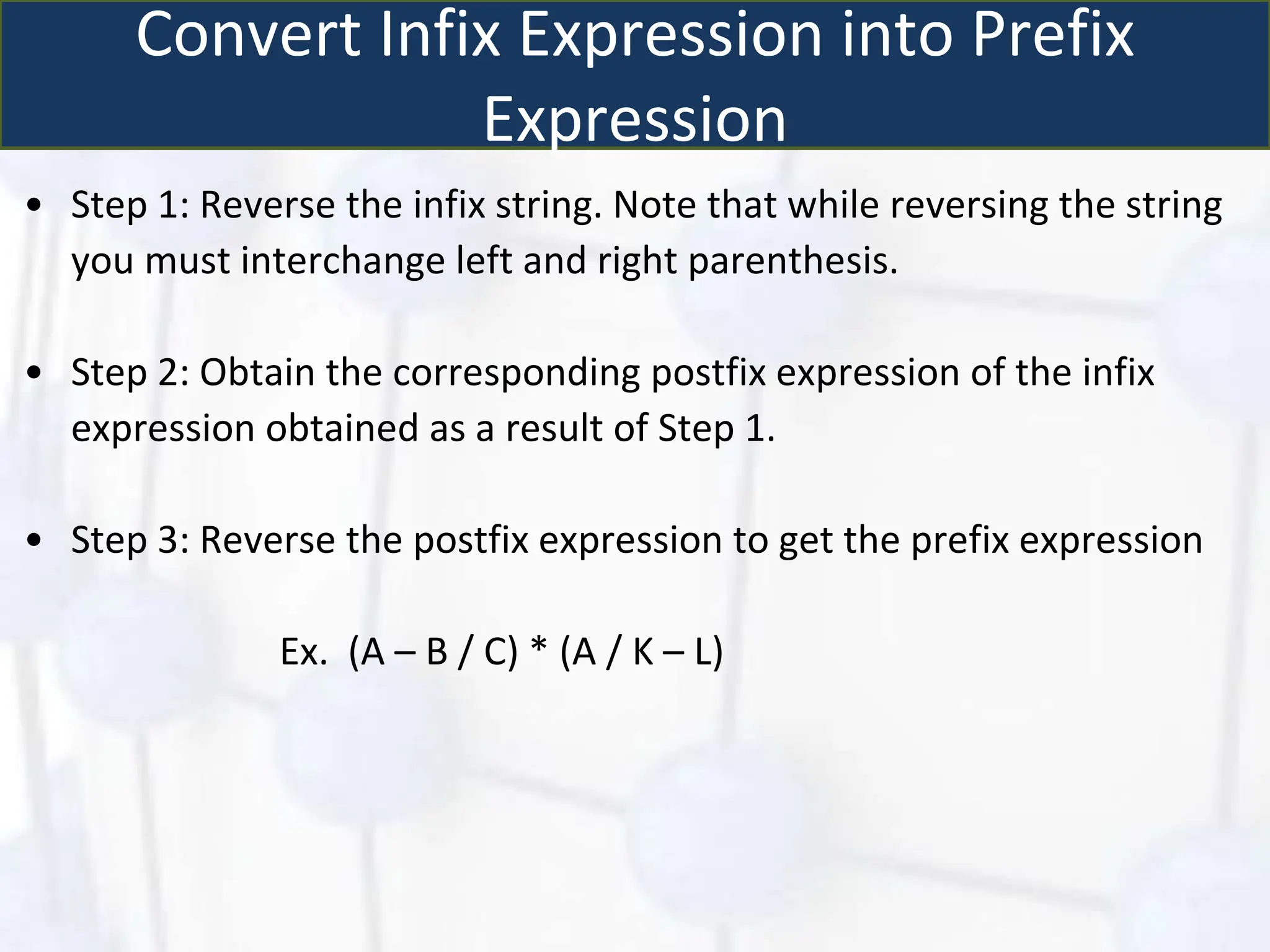 Convert Infix Expression into Prefix
Expression
• Step 1: Reverse the infix string. Note that while reversing the string
you must interchange left and right parenthesis.
• Step 2: Obtain the corresponding postfix expression of the infix
expression obtained as a result of Step 1.
• Step 3: Reverse the postfix expression to get the prefix expression
Ex. (A – B / C) * (A / K – L)
 
