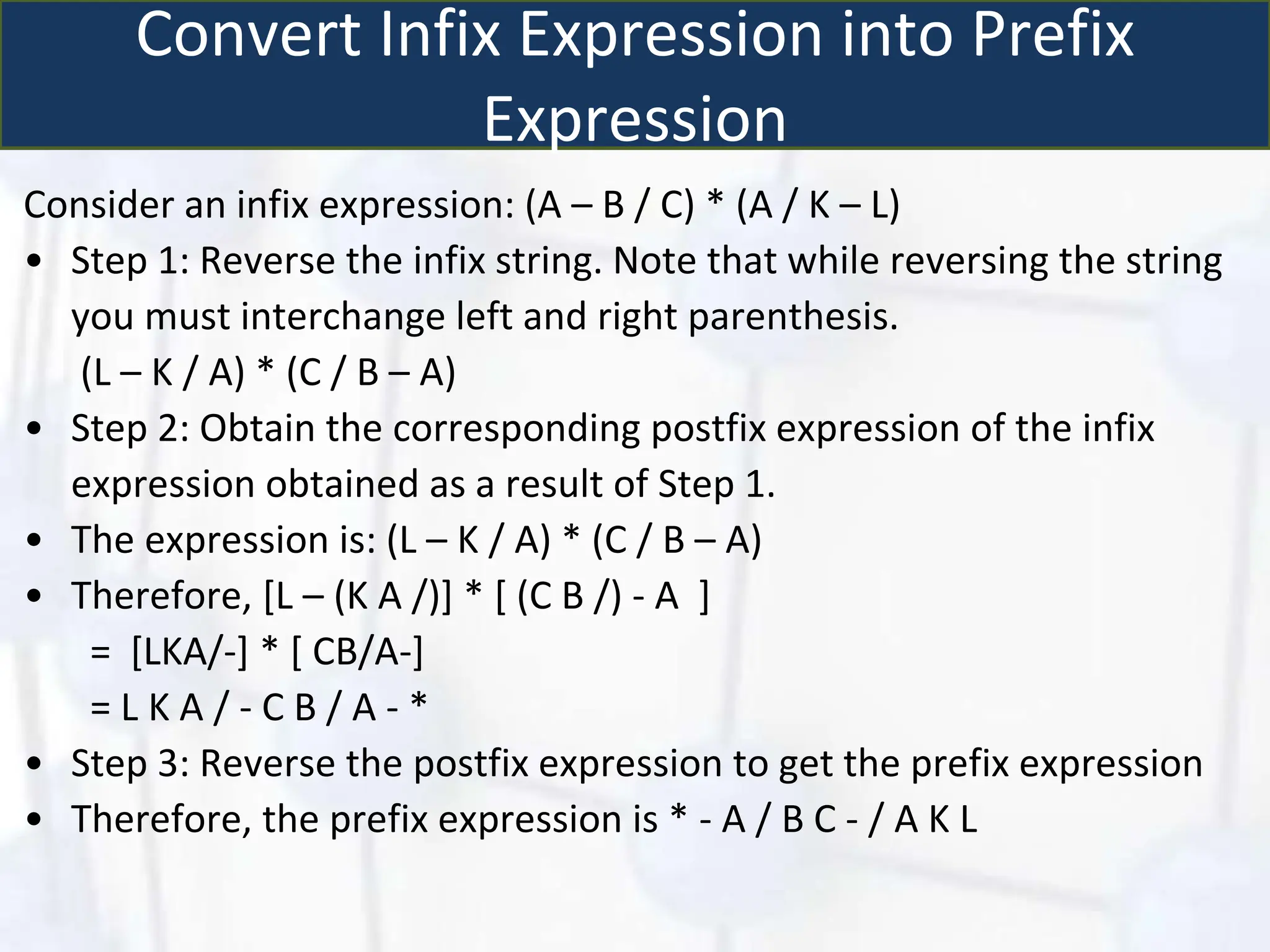 Convert Infix Expression into Prefix
Expression
Consider an infix expression: (A – B / C) * (A / K – L)
• Step 1: Reverse the infix string. Note that while reversing the string
you must interchange left and right parenthesis.
(L – K / A) * (C / B – A)
• Step 2: Obtain the corresponding postfix expression of the infix
expression obtained as a result of Step 1.
• The expression is: (L – K / A) * (C / B – A)
• Therefore, [L – (K A /)] * [ (C B /) - A ]
= [LKA/-] * [ CB/A-]
= L K A / - C B / A - *
• Step 3: Reverse the postfix expression to get the prefix expression
• Therefore, the prefix expression is * - A / B C - / A K L
 