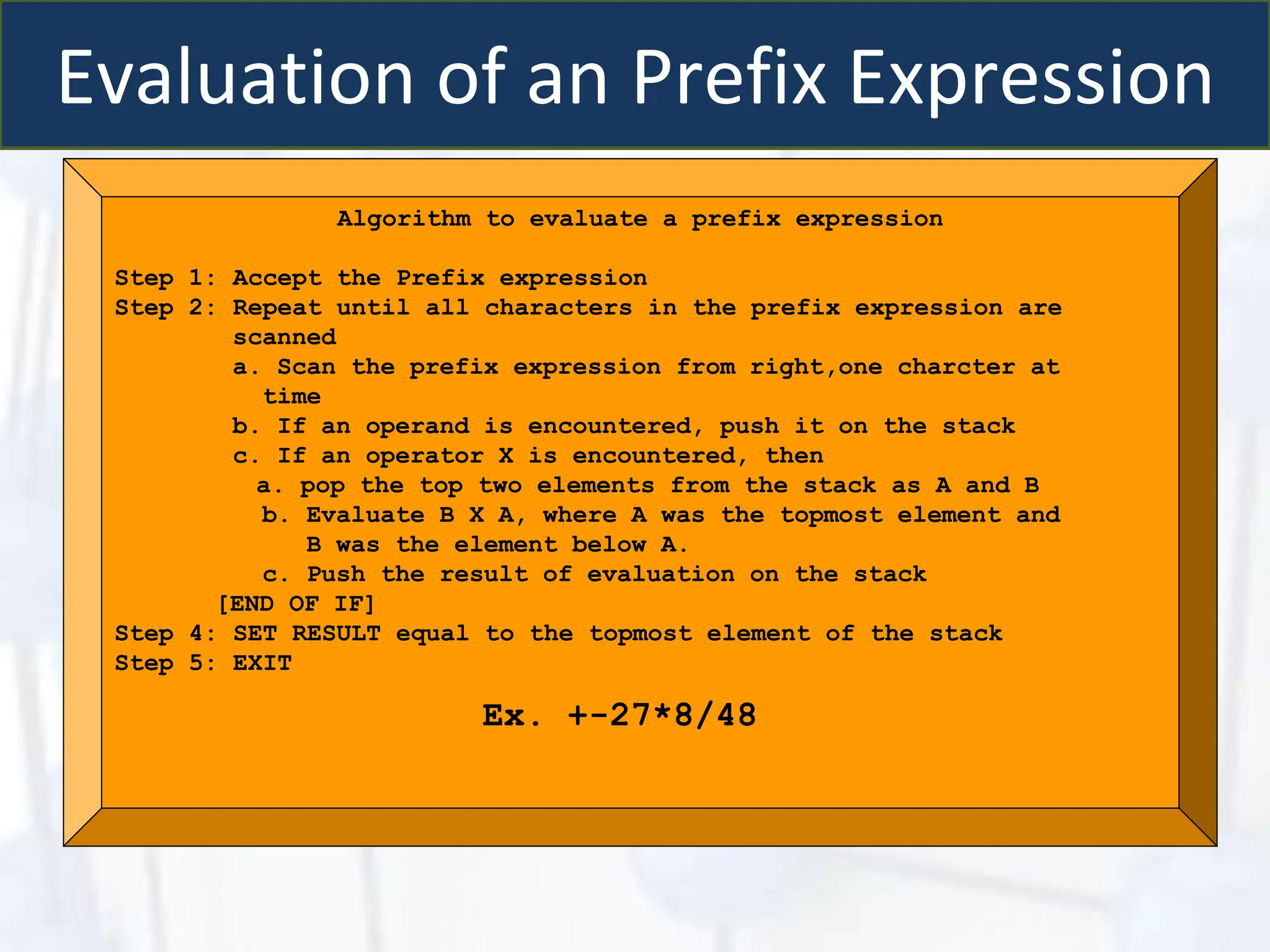Evaluation of an Prefix Expression
Algorithm to evaluate a prefix expression
Step 1: Accept the Prefix expression
Step 2: Repeat until all characters in the prefix expression are
scanned
a. Scan the prefix expression from right,one charcter at
time
b. If an operand is encountered, push it on the stack
c. If an operator X is encountered, then
a. pop the top two elements from the stack as A and B
b. Evaluate B X A, where A was the topmost element and
B was the element below A.
c. Push the result of evaluation on the stack
[END OF IF]
Step 4: SET RESULT equal to the topmost element of the stack
Step 5: EXIT
Ex. +-27*8/48
 