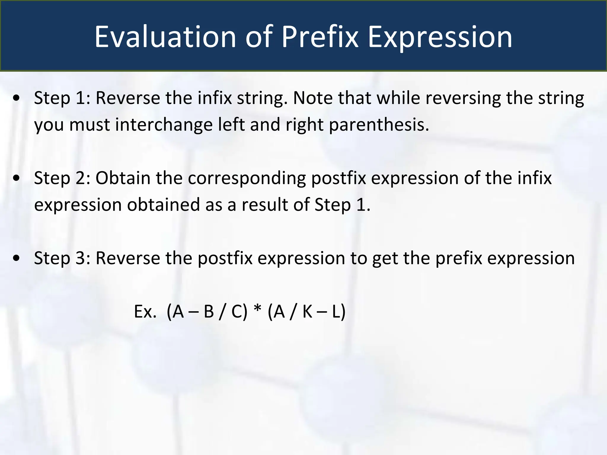 Evaluation of Prefix Expression
• Step 1: Reverse the infix string. Note that while reversing the string
you must interchange left and right parenthesis.
• Step 2: Obtain the corresponding postfix expression of the infix
expression obtained as a result of Step 1.
• Step 3: Reverse the postfix expression to get the prefix expression
Ex. (A – B / C) * (A / K – L)
 