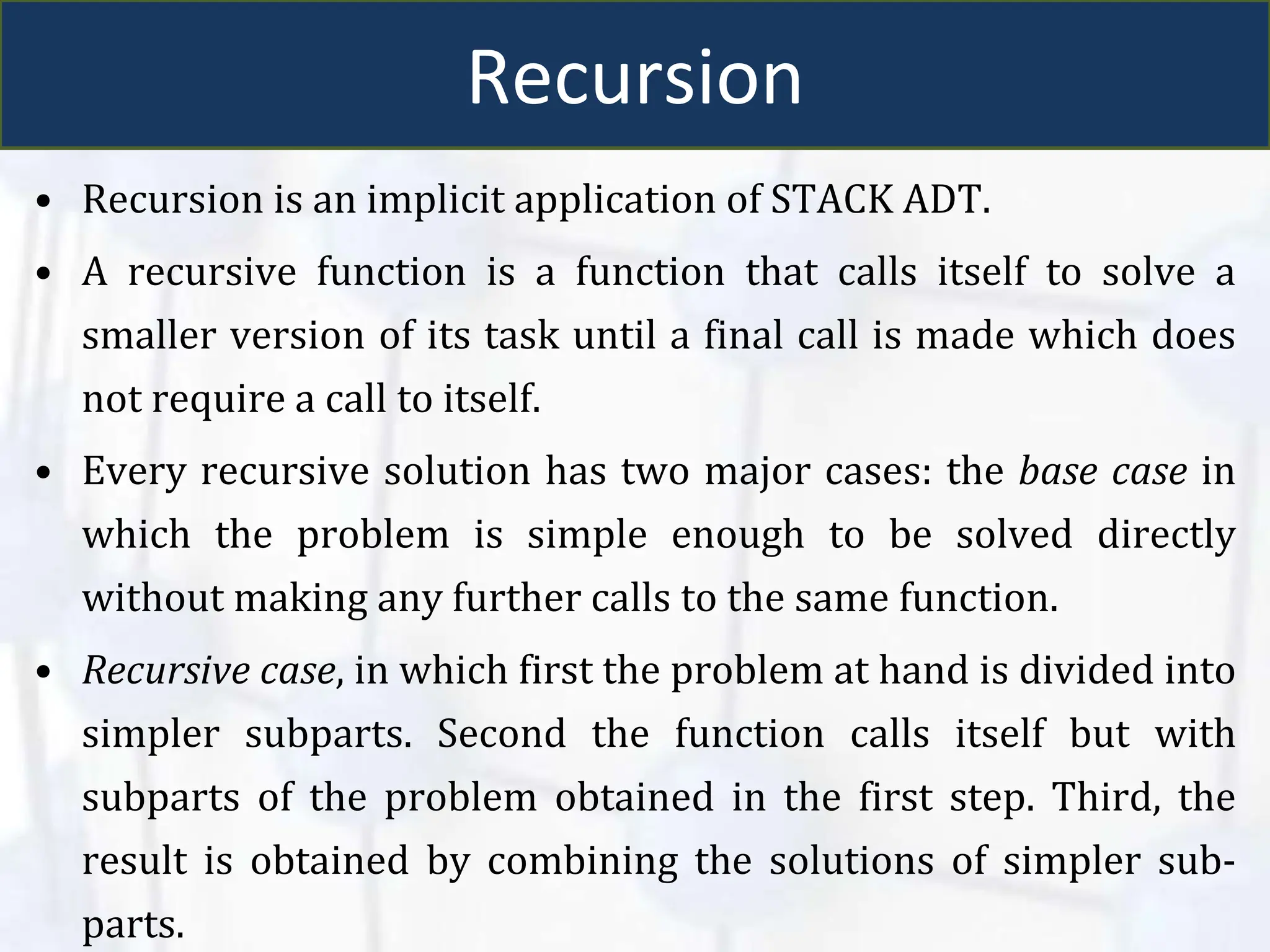 Recursion
• Recursion is an implicit application of STACK ADT.
• A recursive function is a function that calls itself to solve a
smaller version of its task until a final call is made which does
not require a call to itself.
• Every recursive solution has two major cases: the base case in
which the problem is simple enough to be solved directly
without making any further calls to the same function.
• Recursive case, in which first the problem at hand is divided into
simpler subparts. Second the function calls itself but with
subparts of the problem obtained in the first step. Third, the
result is obtained by combining the solutions of simpler sub-
parts.
 