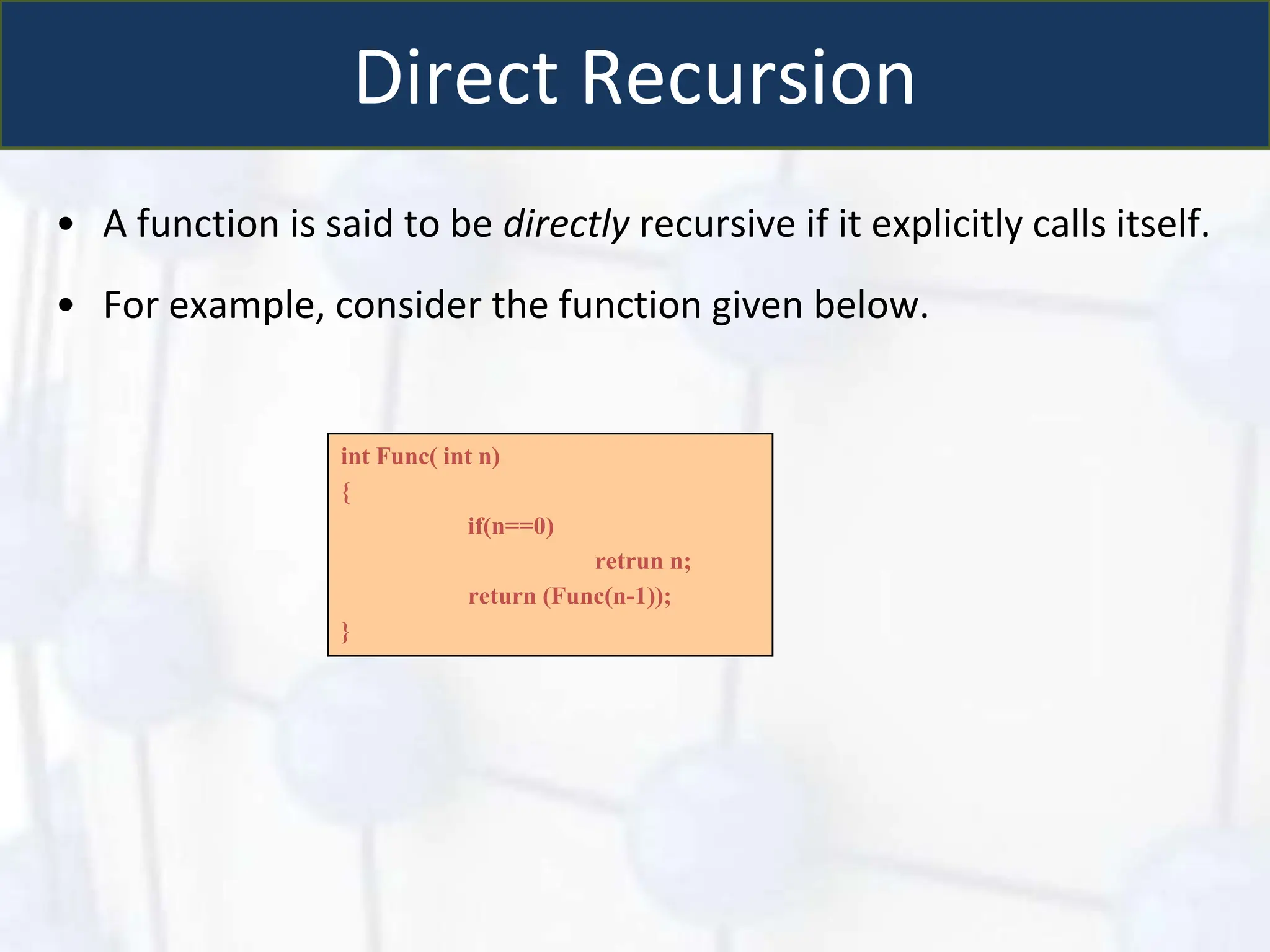 Direct Recursion
• A function is said to be directly recursive if it explicitly calls itself.
• For example, consider the function given below.
int Func( int n)
{
if(n==0)
retrun n;
return (Func(n-1));
}
 