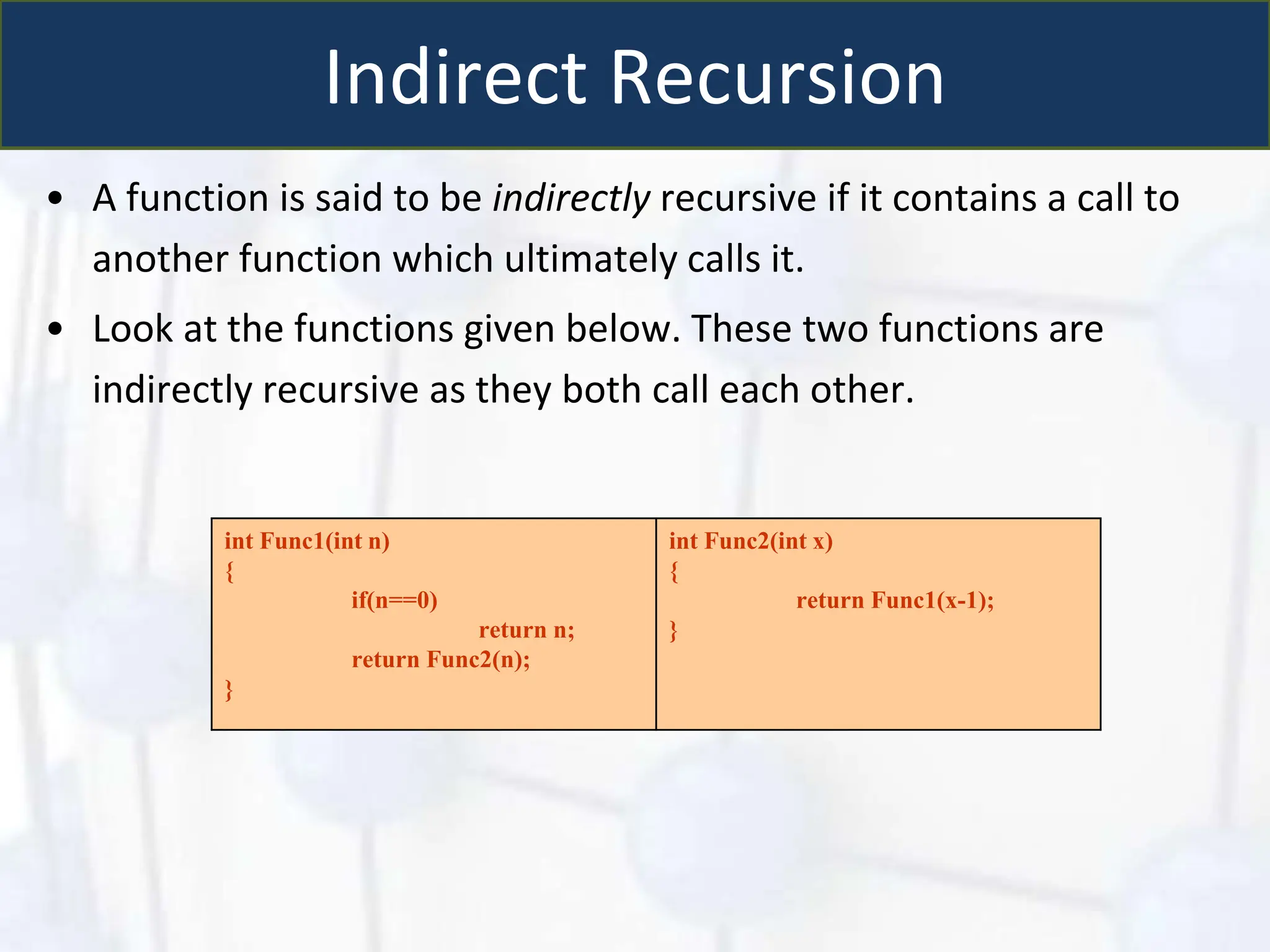 Indirect Recursion
• A function is said to be indirectly recursive if it contains a call to
another function which ultimately calls it.
• Look at the functions given below. These two functions are
indirectly recursive as they both call each other.
int Func1(int n)
{
if(n==0)
return n;
return Func2(n);
}
int Func2(int x)
{
return Func1(x-1);
}
 