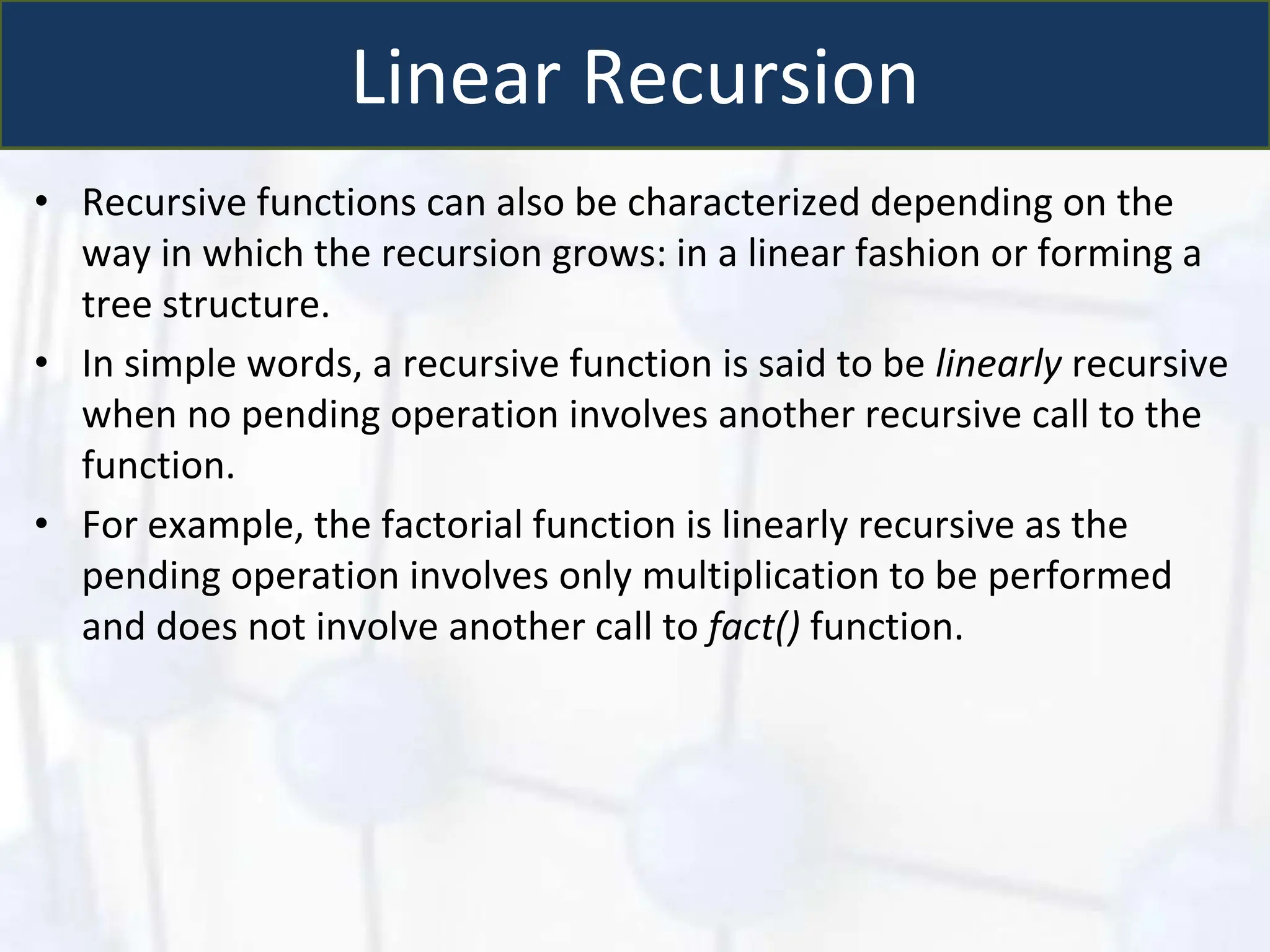 Linear Recursion
• Recursive functions can also be characterized depending on the
way in which the recursion grows: in a linear fashion or forming a
tree structure.
• In simple words, a recursive function is said to be linearly recursive
when no pending operation involves another recursive call to the
function.
• For example, the factorial function is linearly recursive as the
pending operation involves only multiplication to be performed
and does not involve another call to fact() function.
 