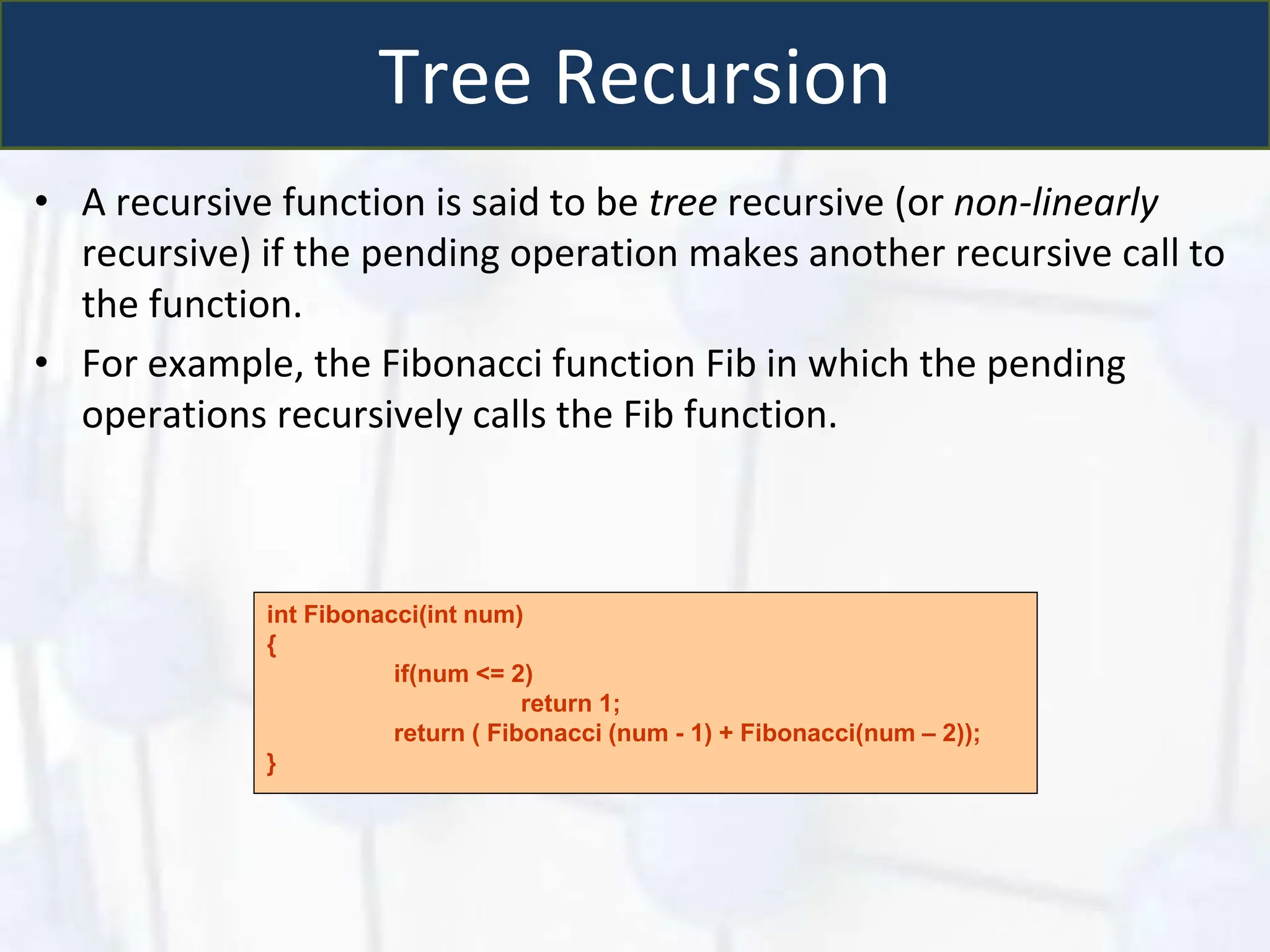 Tree Recursion
• A recursive function is said to be tree recursive (or non-linearly
recursive) if the pending operation makes another recursive call to
the function.
• For example, the Fibonacci function Fib in which the pending
operations recursively calls the Fib function.
int Fibonacci(int num)
{
if(num <= 2)
return 1;
return ( Fibonacci (num - 1) + Fibonacci(num – 2));
}
 