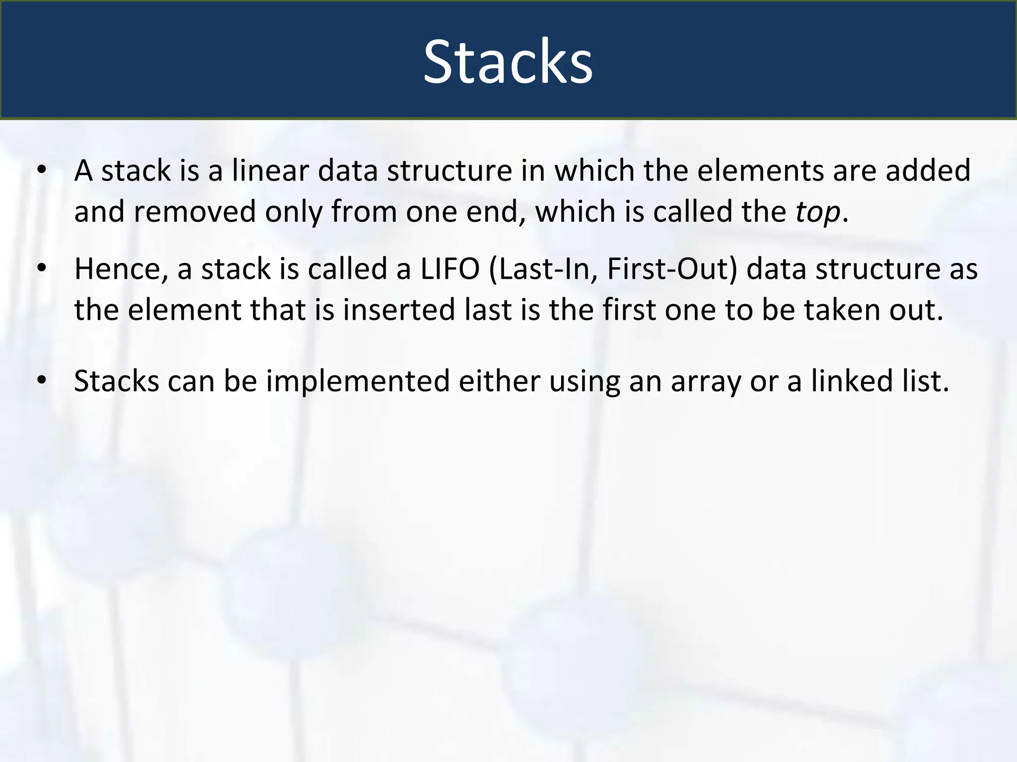 Stacks
• A stack is a linear data structure in which the elements are added
and removed only from one end, which is called the top.
• Hence, a stack is called a LIFO (Last-In, First-Out) data structure as
the element that is inserted last is the first one to be taken out.
• Stacks can be implemented either using an array or a linked list.
 