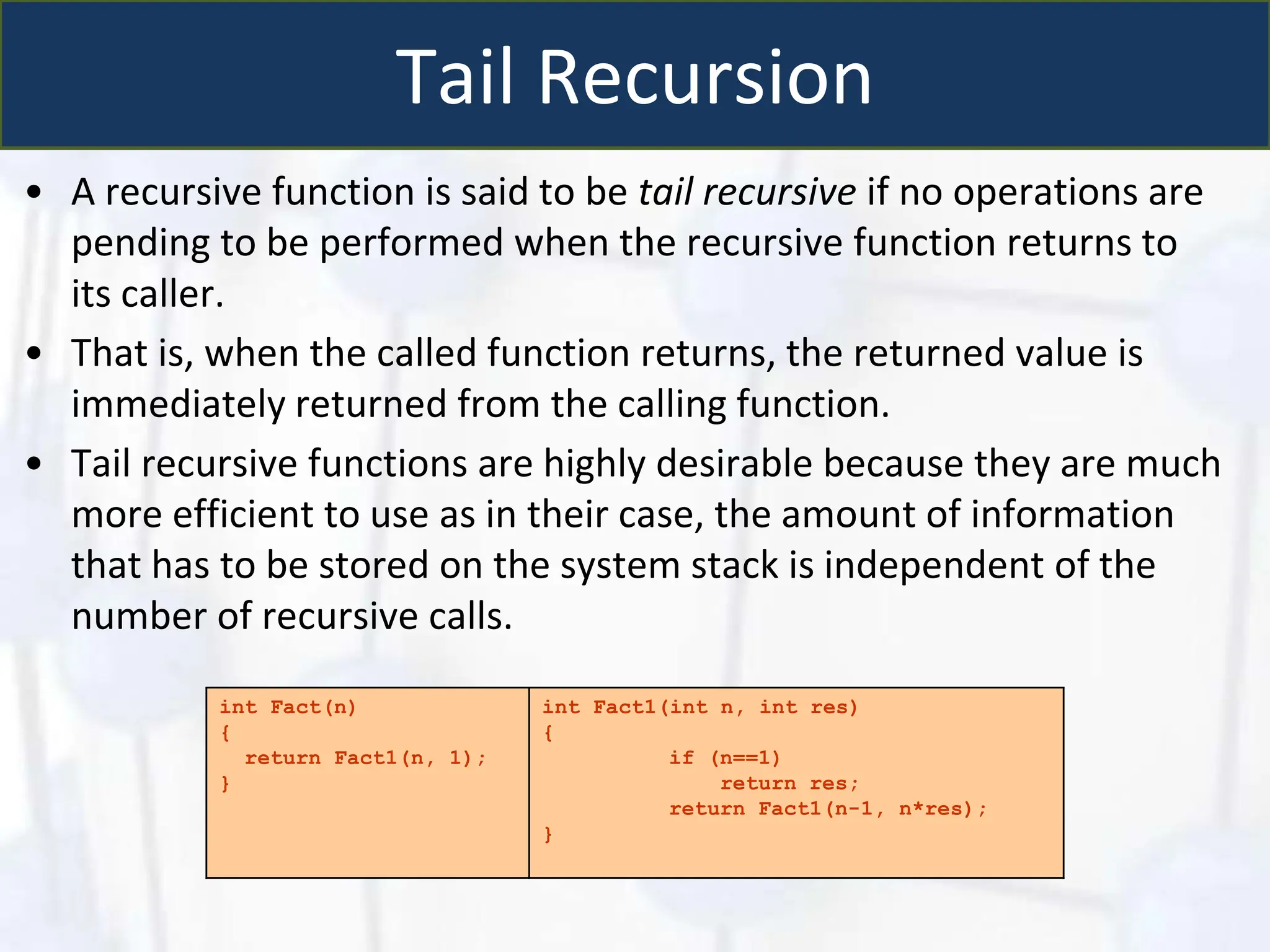 Tail Recursion
• A recursive function is said to be tail recursive if no operations are
pending to be performed when the recursive function returns to
its caller.
• That is, when the called function returns, the returned value is
immediately returned from the calling function.
• Tail recursive functions are highly desirable because they are much
more efficient to use as in their case, the amount of information
that has to be stored on the system stack is independent of the
number of recursive calls.
int Fact(n)
{
return Fact1(n, 1);
}
int Fact1(int n, int res)
{
if (n==1)
return res;
return Fact1(n-1, n*res);
}
 