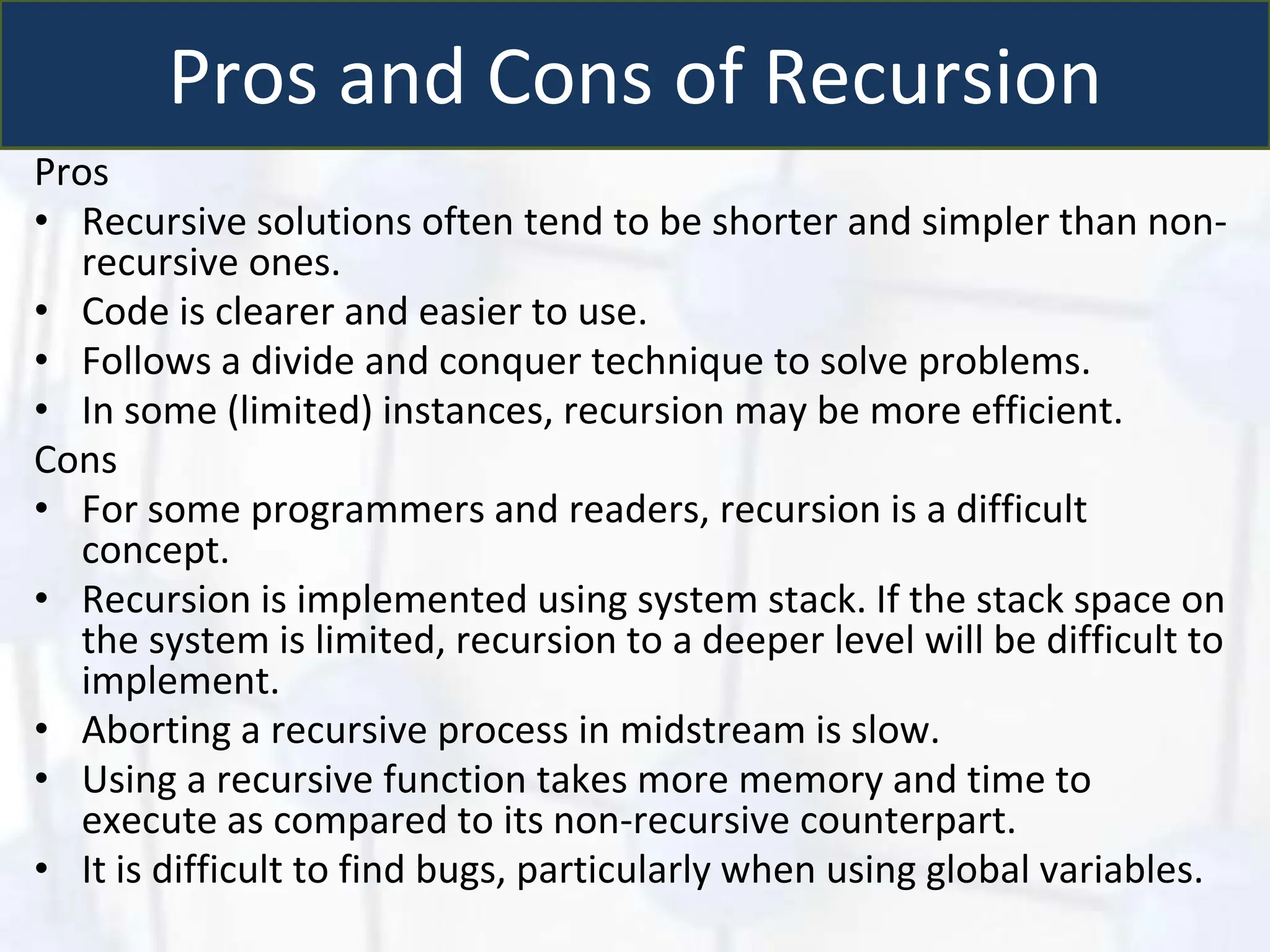 Pros and Cons of Recursion
Pros
• Recursive solutions often tend to be shorter and simpler than non-
recursive ones.
• Code is clearer and easier to use.
• Follows a divide and conquer technique to solve problems.
• In some (limited) instances, recursion may be more efficient.
Cons
• For some programmers and readers, recursion is a difficult
concept.
• Recursion is implemented using system stack. If the stack space on
the system is limited, recursion to a deeper level will be difficult to
implement.
• Aborting a recursive process in midstream is slow.
• Using a recursive function takes more memory and time to
execute as compared to its non-recursive counterpart.
• It is difficult to find bugs, particularly when using global variables.
 
