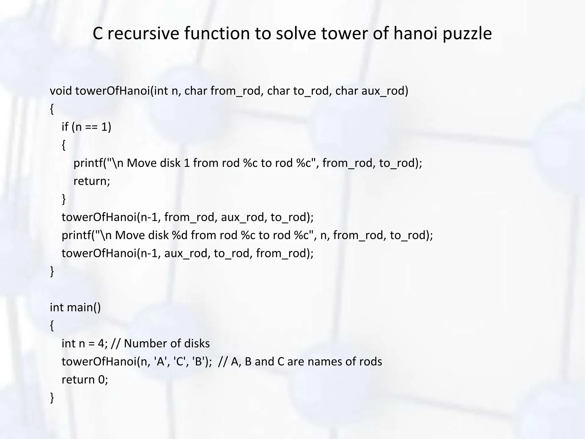 C recursive function to solve tower of hanoi puzzle
void towerOfHanoi(int n, char from_rod, char to_rod, char aux_rod)
{
if (n == 1)
{
printf("n Move disk 1 from rod %c to rod %c", from_rod, to_rod);
return;
}
towerOfHanoi(n-1, from_rod, aux_rod, to_rod);
printf("n Move disk %d from rod %c to rod %c", n, from_rod, to_rod);
towerOfHanoi(n-1, aux_rod, to_rod, from_rod);
}
int main()
{
int n = 4; // Number of disks
towerOfHanoi(n, 'A', 'C', 'B'); // A, B and C are names of rods
return 0;
}
 