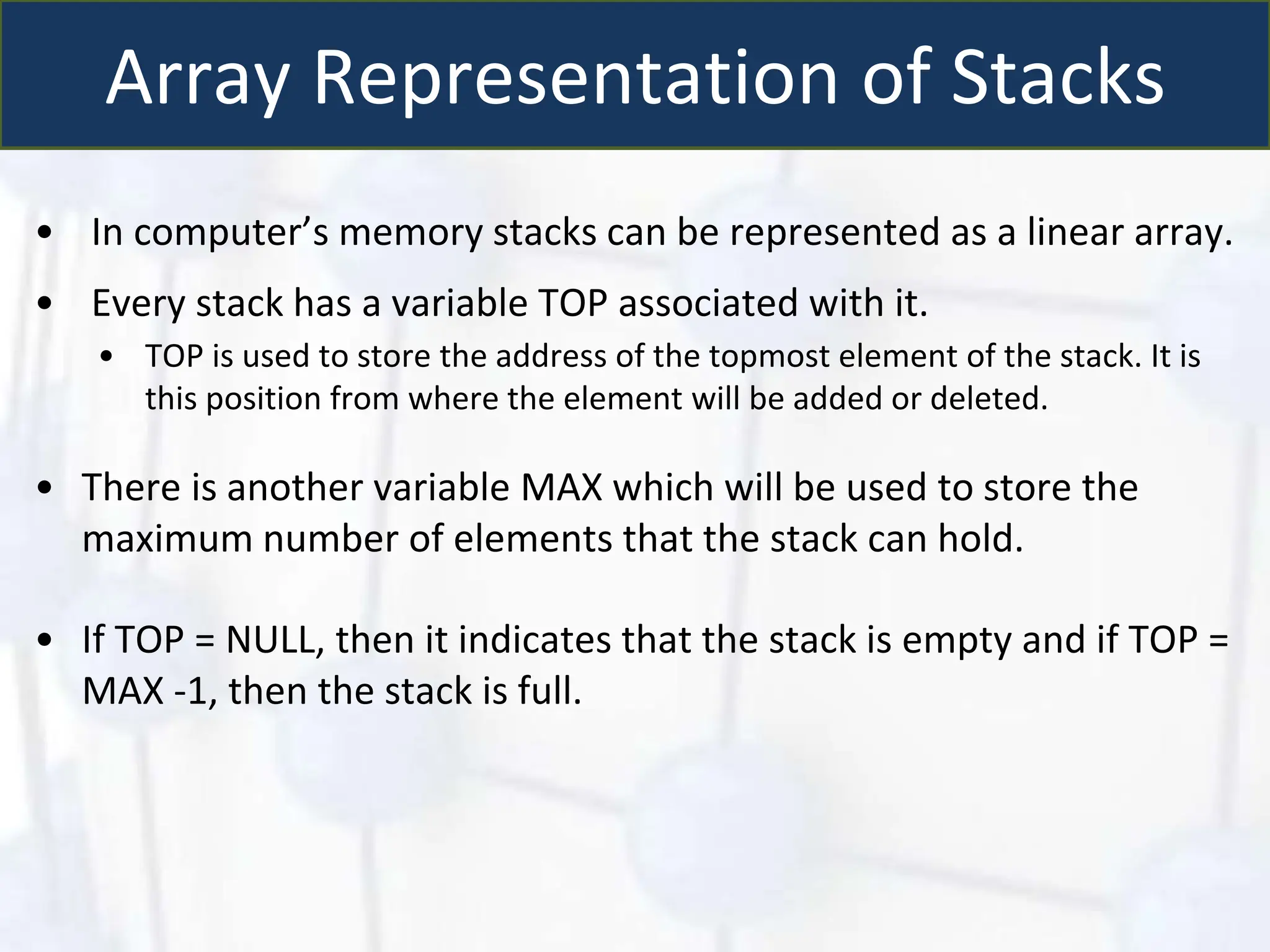 Array Representation of Stacks
• In computer’s memory stacks can be represented as a linear array.
• Every stack has a variable TOP associated with it.
• TOP is used to store the address of the topmost element of the stack. It is
this position from where the element will be added or deleted.
• There is another variable MAX which will be used to store the
maximum number of elements that the stack can hold.
• If TOP = NULL, then it indicates that the stack is empty and if TOP =
MAX -1, then the stack is full.
 