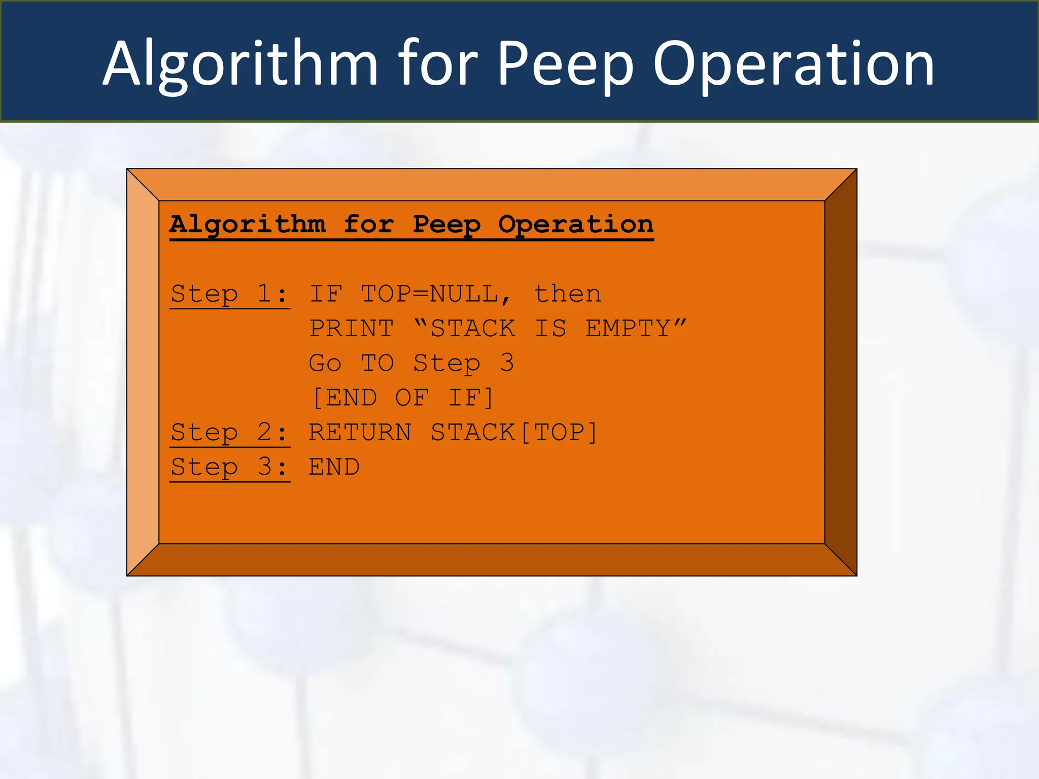 Algorithm for Peep Operation
Algorithm for Peep Operation
Step 1: IF TOP=NULL, then
PRINT “STACK IS EMPTY”
Go TO Step 3
[END OF IF]
Step 2: RETURN STACK[TOP]
Step 3: END
 