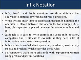 Infix Notation
• Infix, Postfix and Prefix notations are three different but
equivalent notations of writing algebraic expressions.
• While writing an arithmetic expression using infix notation, the
operator is placed between the operands. For example, A+B;
here, plus operator is placed between the two operands A and
B.
• Although it is easy to write expressions using infix notation,
computers find it difficult to evaluate as they need a lot of
information to evaluate the expression.
• Information is needed about operator precedence, associativity
rules, and brackets which overrides these rules.
• So, computers work more efficiently with expressions written
using prefix and postfix notations.
 