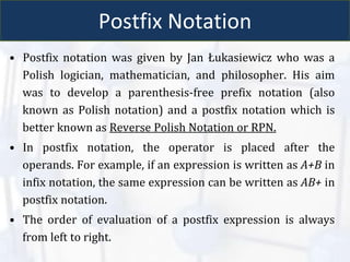Postfix Notation
• Postfix notation was given by Jan Łukasiewicz who was a
Polish logician, mathematician, and philosopher. His aim
was to develop a parenthesis-free prefix notation (also
known as Polish notation) and a postfix notation which is
better known as Reverse Polish Notation or RPN.
• In postfix notation, the operator is placed after the
operands. For example, if an expression is written as A+B in
infix notation, the same expression can be written as AB+ in
postfix notation.
• The order of evaluation of a postfix expression is always
from left to right.
 