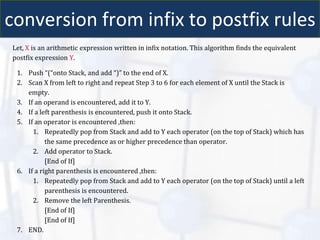 conversion from infix to postfix rules
Let, X is an arithmetic expression written in infix notation. This algorithm finds the equivalent
postfix expression Y.
1. Push “(“onto Stack, and add “)” to the end of X.
2. Scan X from left to right and repeat Step 3 to 6 for each element of X until the Stack is
empty.
3. If an operand is encountered, add it to Y.
4. If a left parenthesis is encountered, push it onto Stack.
5. If an operator is encountered ,then:
1. Repeatedly pop from Stack and add to Y each operator (on the top of Stack) which has
the same precedence as or higher precedence than operator.
2. Add operator to Stack.
[End of If]
6. If a right parenthesis is encountered ,then:
1. Repeatedly pop from Stack and add to Y each operator (on the top of Stack) until a left
parenthesis is encountered.
2. Remove the left Parenthesis.
[End of If]
[End of If]
7. END.
 