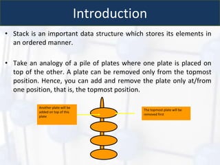 Introduction
• Stack is an important data structure which stores its elements in
an ordered manner.
• Take an analogy of a pile of plates where one plate is placed on
top of the other. A plate can be removed only from the topmost
position. Hence, you can add and remove the plate only at/from
one position, that is, the topmost position.
The topmost plate will be
removed first
Another plate will be
added on top of this
plate
 