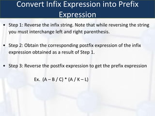 Convert Infix Expression into Prefix
Expression
• Step 1: Reverse the infix string. Note that while reversing the string
you must interchange left and right parenthesis.
• Step 2: Obtain the corresponding postfix expression of the infix
expression obtained as a result of Step 1.
• Step 3: Reverse the postfix expression to get the prefix expression
Ex. (A – B / C) * (A / K – L)
 